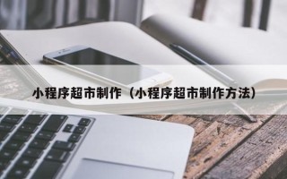 唐山小程序超市制作（小程序超市制作方法）